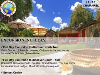 LAKAZ
CHAMAREL
EXCURSION INCLUDES:
Full Day Excursion to discover North Tour:
Visite Garden of Pamplemousses, Château de Labourdonnais
Lunch at Tante Atalie (Table d’Hôte)
Full Day Excursion to discover South Tour:
Chamarel, Crocodile Park , Souillac, Grand Bassin, Trou aux Cerfs
Lunch at Andrea Lodge , Quad at Exil (upon request)
Sunset Cruise
 