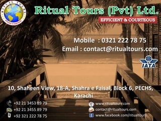 10, Shaheen View, 18-A, Shahra e Faisal, Block 6, PECHS,
Karachi
+92 21 3453 89 79
+92 21 3455 89 79
+92 321 222 78 75
www.ritualtours.com
contact@ritualtours.com
www.facebook.com/ritualtours
Mobile : 0321 222 78 75
Email : contact@ritualtours.com
 