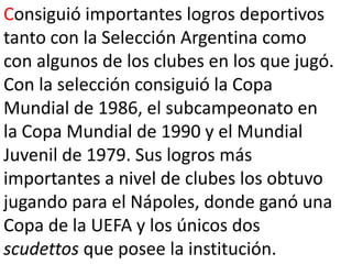Consiguió importantes logros deportivos tanto con la Selección Argentina como con algunos de los clubes en los que jugó. Con la selección consiguió la Copa Mundial de 1986, el subcampeonato en la Copa Mundial de 1990 y el Mundial Juvenil de 1979. Sus logros más importantes a nivel de clubes los obtuvo jugando para el Nápoles, donde ganó una Copa de la UEFA y los únicos dos scudettos que posee la institución.