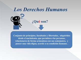 ¿Qué son?


Conjunto de principios, facultades y libertades, adquiridos
    desde el nacimiento, que permiten a las personas,
 relacionarse de forma armoniosa con sus semejantes, y
  poseer una vida digna, acorde a su condición humana .
 