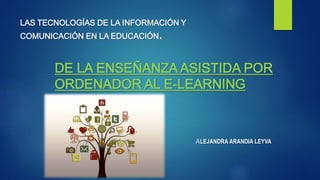 DE LA ENSEÑANZA ASISTIDA POR
ORDENADOR AL E-LEARNING
ALEJANDRA ARANDIA LEYVA
LAS TECNOLOGÍAS DE LA INFORMACIÓN Y
COMUNICACIÓN EN LA EDUCACIÓN.
 