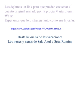 Les dejamos un link para que puedan escuchar el
cuento original narrado por la propia María Elena
Walsh.
Esperamos que lo disfruten tanto como sus hijos/as.
https://www.youtube.com/watch?v=OjG6OVB6OLA
Hasta la vuelta de las vacaciones
Los nenes y nenas de Sala Azul y Srta. Romina
 