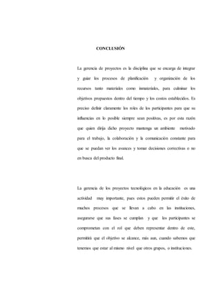 CONCLUSIÓN
La gerencia de proyectos es la disciplina que se encarga de integrar
y guiar los procesos de planificación y organización de los
recursos tanto materiales como inmateriales, para culminar los
objetivos propuestos dentro del tiempo y los costos establecidos. Es
preciso definir claramente los roles de los participantes para que su
influencias en lo posible siempre sean positivas, es por esta razón
que quien dirija dicho proyecto mantenga un ambiente motivado
para el trabajo, la colaboración y la comunicación constante para
que se puedan ver los avances y tomar decisiones correctivas o no
en busca del producto final.
La gerencia de los proyectos tecnológicos en la educación es una
actividad muy importante, pues estos pueden permitir el éxito de
muchos procesos que se llevan a cabo en las instituciones,
asegurarse que sus fases se cumplan y que los participantes se
comprometan con el rol que deben representar dentro de este,
permitirá que el objetivo se alcance, más aun, cuando sabemos que
tenemos que estar al mismo nivel que otros grupos, o instituciones.
 