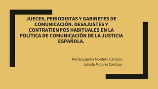 JUECES, PERIODISTAS Y GABINETES DE
COMUNICACIÓN. DESAJUSTES Y
CONTRATIEMPOS HABITUALES EN LA
POLÍTICA DE COMUNICACIÓN DE LA JUSTICIA
ESPAÑOLA.
María Eugenia Montero Campos
Julinda Molares Cardoso
 