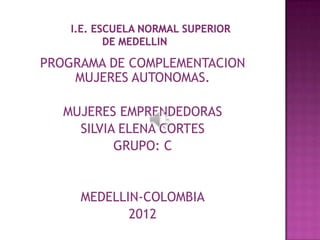 PROGRAMA DE COMPLEMENTACION
    MUJERES AUTONOMAS.

   MUJERES EMPRENDEDORAS
     SILVIA ELENA CORTES
           GRUPO: C


     MEDELLIN-COLOMBIA
            2012
 
