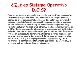 ¿Qué es Sistema Operativo
                 D.O.S?
•   Es un sistema operativo modular que consiste de múltiples componentes
    con funciones especiales cada uno. Cuando DOS se carga a memoria,
    muchos de estos componentes se mueven, se ajustan o se eliminan. Sin
    embargo, cuando DOS está en ejecución se puede considerar como una
    entidad relativamente estática y sus componentes son predecibles y
    fáciles de estudiar. Además, DOS está muy ligado con la arquitectura de
    la IBM-PC (microcomputadora basada en el procesador de intel 8088) y
    en las PCs basadas en procesador 8086, por esta razón DOS únicamente
    trabaja en un megabyte de memoria, utilizando la forma segmentación
    como parte de su manejo de memoria. DOS no es un sistema operativo
    multitareas, por lo que si un programa crea un programa hijo, éste
    tendrá todo el control del sistema hasta que termine su ejecución, y el
    programa padre pueda continuar su ejecución.
 