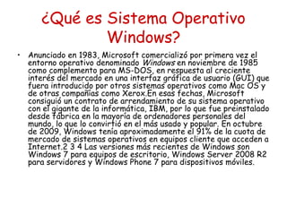 ¿Qué es Sistema Operativo
              Windows?
• Anunciado en 1983, Microsoft comercializó por primera vez el
  entorno operativo denominado Windows en noviembre de 1985
  como complemento para MS-DOS, en respuesta al creciente
  interés del mercado en una interfaz gráfica de usuario (GUI) que
  fuera introducido por otros sistemas operativos como Mac OS y
  de otras compañías como Xerox.En esas fechas, Microsoft
  consiguió un contrato de arrendamiento de su sistema operativo
  con el gigante de la informática, IBM, por lo que fue preinstalado
  desde fábrica en la mayoría de ordenadores personales del
  mundo, lo que lo convirtió en el más usado y popular. En octubre
  de 2009, Windows tenía aproximadamente el 91% de la cuota de
  mercado de sistemas operativos en equipos cliente que acceden a
  Internet.2 3 4 Las versiones más recientes de Windows son
  Windows 7 para equipos de escritorio, Windows Server 2008 R2
  para servidores y Windows Phone 7 para dispositivos móviles.
 