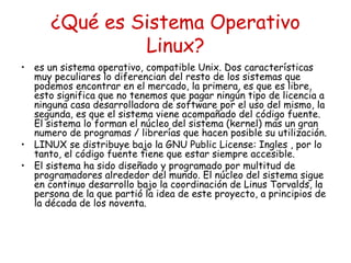 ¿Qué es Sistema Operativo
               Linux?
• es un sistema operativo, compatible Unix. Dos características
  muy peculiares lo diferencian del resto de los sistemas que
  podemos encontrar en el mercado, la primera, es que es libre,
  esto significa que no tenemos que pagar ningún tipo de licencia a
  ninguna casa desarrolladora de software por el uso del mismo, la
  segunda, es que el sistema viene acompañado del código fuente.
  El sistema lo forman el núcleo del sistema (kernel) mas un gran
  numero de programas / librerías que hacen posible su utilización.
• LINUX se distribuye bajo la GNU Public License: Ingles , por lo
  tanto, el código fuente tiene que estar siempre accesible.
• El sistema ha sido diseñado y programado por multitud de
  programadores alrededor del mundo. El núcleo del sistema sigue
  en continuo desarrollo bajo la coordinación de Linus Torvalds, la
  persona de la que partió la idea de este proyecto, a principios de
  la década de los noventa.
 