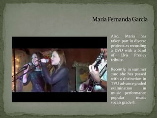 María Fernanda GarcíaAlso, Maria has taken part in diverse projects as recording a DVD with a band of Elvis Presley tribute.Recently, in summer 2010 she has passed with a distinction in TVU advance graded examination in music performance popular music vocals grade 8.