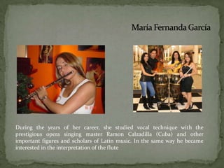 María Fernanda GarcíaDuring the years of her career, she studied vocal technique with the prestigious opera singing master Ramon Calzadilla (Cuba) and other important figures and scholars of Latin music. In the same way he became interested in the interpretation of the flute