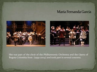 She was part of the choir of the Philharmonic Orchestra and the Opera of  Bogota Colombia from  (1999-2004) and took part in several concerts.María Fernanda García