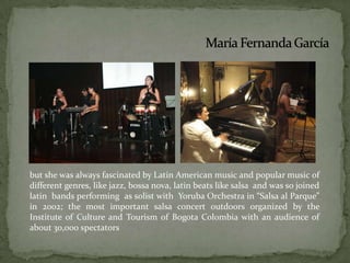but she was always fascinated by Latin American music and popular music of different genres, like jazz, bossa nova, latin beats like salsa  and was so joined latin  bands performing  as solist with  Yoruba Orchestra in “Salsa al Parque” in 2002; the most important salsa concert outdoors organized by the Institute of Culture and Tourism of Bogota Colombia with an audience of about 30,000 spectators.María Fernanda García