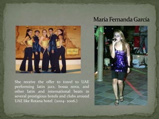 She receive the offer to travel to UAE performing latin jazz, bossa nova, and other latin and international beats in several prestigious hotels and clubs around UAE like Rotana hotel  (2004- 2006.) María Fernanda García