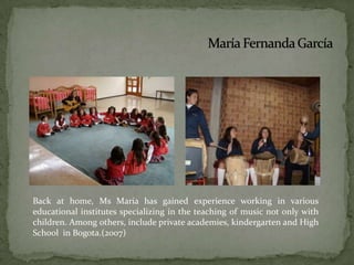 María Fernanda GarcíaBack at home, Ms Maria has gained experience working in various educational institutes specializing in the teaching of music not only with children. Among others, include private academies, kindergarten and High School  in Bogota.(2007)