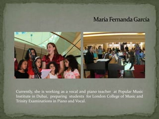 María Fernanda GarcíaCurrently, she is working as a vocal and piano teacher  at Popular Music Institute in Dubai, preparing  students  for London College of Music and Trinity Examinations in Piano and Vocal.