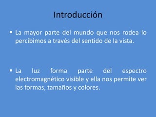 Introducción
 La mayor parte del mundo que nos rodea lo
percibimos a través del sentido de la vista.
 La luz forma parte del espectro
electromagnético visible y ella nos permite ver
las formas, tamaños y colores.
 