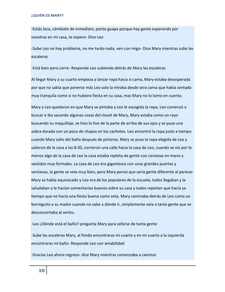 ¿QUIÉN ES MARY?
10
-Estás loca, cámbiate de inmediato, ponte guapa porque hay gente esperando por
nosotras en mi casa, te espero- Dice Leo
-Sube Leo no hay problema, no me tardo nada, ven con migo- Dice Mary mientras sube las
escaleras
-Está bien pero corre- Responde Leo subiendo detrás de Mary las escaleras
Al llegar Mary a su cuarto empieza a lanzar ropa hacia si cama, Mary estaba desesperada
por que no sabía que ponerse más Leo solo la miraba desde otra cama que había sentada
muy tranquila como si no hubiera fiesta en su casa, mas Mary no lo tomo en cuenta.
Mary y Leo quedaron en que Mary se pintaba y Leo le escogida la ropa, Leo comenzó a
buscar e iba sacando algunas cosas del closet de Mary, Mary estaba como un rayo
buscando su maquillaje, se hizo la line de la parte de arriba de sus ojos y se puso una
sobra dorada con un poco de chapas en los cachetes. Leo encontró la ropa justo a tiempo
cuando Mary salio del baño después de pintarse, Mary se puso la ropa elegida de Leo y
salieron de la casa a las 8:30, corrieron una calle hacia la casa de Leo, cuando se vio por lo
menos algo de la casa de Leo la casa estaba repleta de gente con cervezas en mano y
vestidos muy formales. La casa de Leo era gigantesca con unas grandes puertas y
ventanas, la gente se veía muy bien, pero Mary pensó que sería gente diferente al parecer
Mary se había equivocado y Leo era de los populares de la escuela, todos llegaban y la
saludaban y le hacían comentarios buenos sobre su casa y todos repetían que hacía ya
tiempo que no hacia una fiesta buena como esta. Mary caminaba detrás de Leo como un
borreguito a su madre cuando no sabe a dónde ir, simplemente veía a tanta gente que se
desconcertaba al verlos.
-Leo ¿Dónde está el baño?-pregunta Mary para zafarse de tanta gente
-Sube las escaleras Mary, al fondo encontraras mi cuarto y en mi cuarto a la izquierda
encontraras mi baño- Responde Leo con amabilidad
-Gracias Leo ahora regreso- dice Mary mientras comenzaba a caminar
 