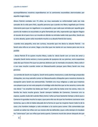 ¿QUIÉN ES MARY?
3
acompañábamos nosotros esperábamos en la camioneta escondidas aterrorizadas por
aquella magia negra.
Ahora Patrick contaba con 71 años, ya muy avanzada su enfermedad cada vez más
cansado de la vida pero feliz, aquella persona que cuando era Mary regañada por Emma
intervenía para que no regañaran a su pequeña y que cada que entraba por aquella gran
puerta de madera se escuchaba un grito llamando por ella, esperando que alguien llegara
al rescate de el para irse a un mundo en dónde no entraba nadie más que ellos. Sarah era
su otra abuela, quien solía recordarle mucho a su abuelo Patrick de nuevo,
-cuando eras pequeña, eras tan curiosa, recuerdo que me decía tu abuelo Patrick - no
Sarah esta niña es un amor, llega y me dice que me siente en sus manos pero eso no es
posible
- decía Patrick Él te quiere mucho Mary, cuida lo- decía Sarah con un tono de amor y
simpatía Sarah tenía varices y nunca paraba de quejarse de sus piernas, sería espantoso
cada día que hiciera frío que tus piernas dolieran por la mentada circulación, Mary solía ir
a sus casa mucho cuando vivían en Massachusetts porque para Mary Sarah era muy
graciosa.
La comida de Sarah era la gloria, Sarah tenía padres mexicanos y cada domingo preparaba
chilaquiles, era muy extraño comer en Massachusetts chilaquiles pero nosotros éramos la
excepción pero Sarah era extrovertida. También era muy religiosa y cada que traíamos
una playera que se nos veía poquito el ombligo solía decirles que se les secaría y como ella
nos decía " no enseñen las bolas por favor”, para ella las bolas eran los senos, más a la
familia les hacía mucha gracia. Sarah siempre hablaba de Cameron, Cameron era su
esposo, quedo viuda del cuándo Mary tenía 2 años ya hace bastante tiempo y decía que a
Cameron le gustaba mucho la sopa y que para ella eso de que los hombres cocinaran eran
tonterías, que a ella la había educado de la forma en que las mujeres hacen todo lo de la
casa y los hombre trabajan y solo entraban a la cocina para comer. Ella comentaba que
cuando se salían las niñas con sus novios ella las defendía y que a ella siempre le tocaban
los “catorrazos” por sus niñas que tanto quería. Cameron murió de cáncer después de que
 