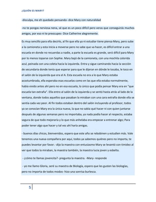 ¿QUIÉN ES MARY?
5
-disculpa, me eh quedado pensando- dice Mary con naturalidad
-no te pongas nerviosa nena, sé que es un poco difícil pero veras que conseguirás muchos
amigos, por eso ni te preocupes- Dice Catherine alegremente.
Es muy sencillo para ella decirlo, al fin que ella ya ni estudiar tiene piensa Mary, pero sube
a la camioneta y esta inicia a moverse pero no sabe que va hacer, es difícil entrar a una
escuela en donde no recuerdas a nadie, a parte la escuela es grande, será difícil para Mary
por lo menos toparse con Sophie. Mary bajó de la camioneta, con una mochila colorida
azul, peinada con una coleta hacia la izquierda. Entra y sigue caminando hacia la sección
de secundaria donde tenía que esperar para que le dijeran en dónde le tocaba, le toco en
el salón de la izquierda que era el A. Esta escuela no era a lo que Mary estaba
acostumbrada, ella esperaba esas escuelas como en las que ella estaba normalmente,
había vivido antes ahí pero no en esa escuela, lo único que podía pensar Mary era en "que
escuela tan extraña". Ella entro al salón de la izquierda y se sentó hasta atrás al lado de la
ventana, donde todos aquellos que pasaban la miraban con una cara extraña donde ella se
sentía cada vez peor. Al fin todos estaban dentro del salón incluyendo al profesor, todos
ya se conocían Mary era la única nueva, la que no sabía qué hacer ni con quien juntarse
después de algunas semanas pero no importaba, ya nada podía hacer al respecto, estaba
segura de que todo mejoraría y lo que más anhelaba era empezar a entrenar algo; Para
poder tener algo que hacer y tal vez ahí haría amigas.
- buenos días chicos, bienvenidos, espero que este año se rebobinen y estudien más. Vale
tenemos una nueva compañera por aquí, todos ya sabemos quiénes pero no importa, te
puedes levantar por favor.- dijo la maestra con entusiasmo Mary se levantó con timidez al
ver que todos la miraban, la maestra también, la maestra lucia joven y esbelta.
- ¿cómo te llamas jovencita?- pregunta la maestra. -Mary- responde
- yo me llamo Gloria, seré su maestra de Biología, espero que les gusten las biologías,
pero no importa de todos modos- hizo una sonrisa burlesca.
 