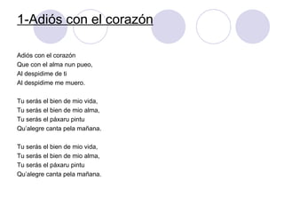 1-Adiós con el corazón Adiós con el corazón Que con el alma nun pueo, Al despidime de ti Al despidime me muero. Tu serás el bien de mio vida, Tu serás el bien de mio alma,  Tu serás el páxaru pintu Qu’alegre canta pela mañana. Tu serás el bien de mio vida,  Tu serás el bien de mio alma, Tu serás el páxaru pintu Qu’alegre canta pela mañana. 
