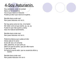 4-Soy Asturianín. Soy asturianín, soilu de verdad Naciu en la Corredoira Tou el que nació en Asturias  Puede ya decir que nació en la gloria. Bendita tierra onde nací Non pueo Asturias vivir sin ti. No hay pena como la mía, ni la habrá Nin dolor como el que siento, ay, ay, ay Fuese lo que más quería y estoy Que me mata el sentimiento. Bendita tierra onde nací Non pueo Asturias vivir sin ti. Palomina blanca que vuelas al nido Onde está el mi amor Si de allí ves a mi amante Dile, palomina, lo que sufro yo Dile tu lo que la quiero, que por ella muero Y que no la vere Es tanto lo que la ador, que su ausencia añoro y moriré. Bendita tierra onde nací Non puedo Asturias vivir sin ti. 