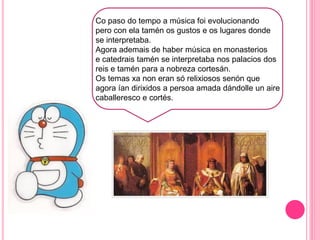 f
Co paso do tempo a música foi evolucionando
pero con ela tamén os gustos e os lugares donde
se interpretaba.
Agora ademais de haber música en monasterios
e catedrais tamén se interpretaba nos palacios dos
reis e tamén para a nobreza cortesán.
Os temas xa non eran só relixiosos senón que
agora ían dirixidos a persoa amada dándolle un aire
caballeresco e cortés.
 