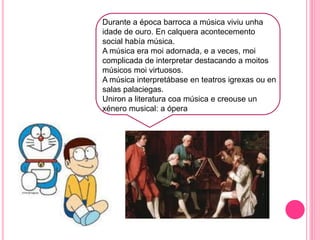 f
Durante a época barroca a música viviu unha
idade de ouro. En calquera acontecemento
social había música.
A música era moi adornada, e a veces, moi
complicada de interpretar destacando a moitos
músicos moi virtuosos.
A música interpretábase en teatros igrexas ou en
salas palaciegas.
Uniron a literatura coa música e creouse un
xénero musical: a ópera
 