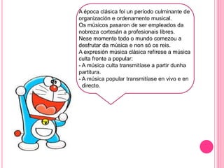 J
A época clásica foi un período culminante de
organización e ordenamento musical.
Os músicos pasaron de ser empleados da
nobreza cortesán a profesionais libres.
Nese momento todo o mundo comezou a
desfrutar da música e non só os reis.
A expresión música clásica refírese a música
culta fronte a popular:
- A música culta transmitíase a partir dunha
partitura.
- A música popular transmitíase en vivo e en
directo.
 