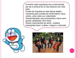 d
A música máis importante era a instrumental,
por iso a sinfonía foi un dos xéneros con máis
éxito.
A base de orquesta en esta época estaba
composta polo cuarteto de corda básico: dous
violíns, unha viola e un violonchelo.
Ocasionalmente, para acompañar e facer sons
graves utilizábase unha clave.
Outros instrumentos de vento - madeira
importantes foron: o óboe, o fagot e o clarinete.
 