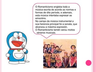 t
O Romanticismo engloba toda a
música escrita de acordo as normas e
formas de dito período, e ademais,
esta música intentaba expresar as
emocións.
No campo da música instrumental a
súa herencia principal foi a sonata, que
alcanzou a máxima expresión.
O Romanticismo tamén xerou moitos
xéneros musicais.
 