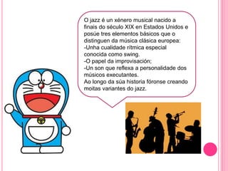 j
O jazz é un xénero musical nacido a
finais do século XIX en Estados Unidos e
posúe tres elementos básicos que o
distinguen da música clásica europea:
-Unha cualidade rítmica especial
conocida como swing.
-O papel da improvisación;
-Un son que reflexa a personalidade dos
músicos executantes.
Ao longo da súa historia fóronse creando
moitas variantes do jazz.
 
