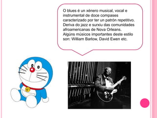 O blues é un xénero musical, vocal e
instrumental de doce compases
caracterizado por ter un patrón repetitivo.
Deriva do jazz e surxiu das comunidades
afroamericanas de Nova Orleans.
Algúns músicos importantes deste estilo
son: William Barlow, David Ewen etc.
 
