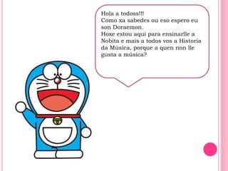 H
Hola a todoss!!!
Como xa sabedes ou eso espero eu
son Doraemon.
Hoxe estou aquí para ensinarlle a
Nobita e mais a todos vos a Historia
da Música, porque a quen non lle
gusta a música?
 