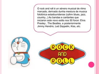 O rock and roll é un xénero musical de ritmo
marcado, derivado dunha mestura de musica
folclórica estadounidense (rythm blues, jazz,
country...) As bandas e cantantes que
iniciaron este novo estilo nos 50 foron: Elvis
Presley , The Beatles, e posteriormente
Jimmy Hendrix, Led Zeppelin, Kiss, etc.
 