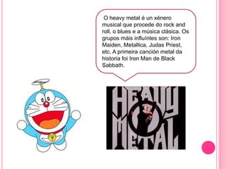 O heavy metal é un xénero
musical que procede do rock and
roll, o blues e a música clásica. Os
grupos máis influíntes son: Iron
Maiden, Metallica, Judas Priest,
etc. A primeira canción metal da
historia foi Iron Man de Black
Sabbath.
 