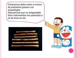h
Coñecemos datos sobre a música
da prehistoria grazas a os
arqueólogos.
Descubríuse que na antigüedade
tiñan instrumentos moi parecidos a
os de hoxe en día.
 