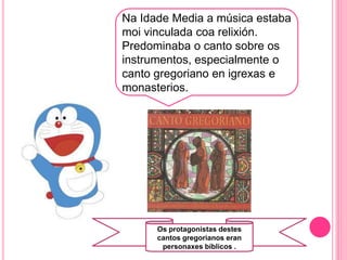 Na Idade Media a música estaba
moi vinculada coa relixión.
Predominaba o canto sobre os
instrumentos, especialmente o
canto gregoriano en igrexas e
monasterios.
o
Os protagonistas destes
cantos gregorianos eran
personaxes bíblicos .
 