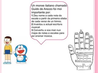 h
Un monxe italiano chamado
Guido de Arezzo foi moi
importante por:
1.Deu nome a cada nota da
escala a partir da primeira silaba
de cada verso de un himno.
2.Inventou a actual escritura
musical.
3.Convertiu a súa man nun
mapa de notas e escalas para
así ensinar música.
 