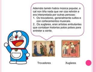 j
Ademáis tamén había música popular, a
cal non tiña nada que ver coa relixión e
era interpretada por outras persoas:
1. Os trovadores, generalmente cultos e
con coñecementos musicais.
2. Os xuglares, eran artistas ambulantes
que contaban historias polos pobos para
entreter a xente.
Trovadores Xuglares
 