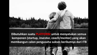 Dibutuhkan suatu PLATFORM untuk menyatukan semua
komponen (startup, investor, coach/mentor) yang akan
membangun calon pengusaha sukses berikutnya dari ITB
 