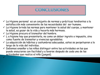  La Higiene personal es un conjunto de normas y prácticas tendientes a la
  satisfacción más conveniente de las necesidades del ser humano.
 La Higiene brinda las normas para mantener la salud del cuerpo, y mantener
  la salud, es gozar de la vida y hacerla más hermosa.
 La Higiene procura el bienestar del hombre.
 L a higiene hay que presentarla, no como un deber ingrato o impuesto, sino
  como fuente de bienestar y vivencias agradables.
 La adquisición de hábitos y costumbres adecuadas, estos se perpetuaran a lo
  largo de la vida del individuo.
 Debemos enseñar a los niños distinguir entre las actividades en las que
  puede ensuciarse con facilidad y a lavarse después de cada una de las
  actividades que realice el niño (juegos).

 
