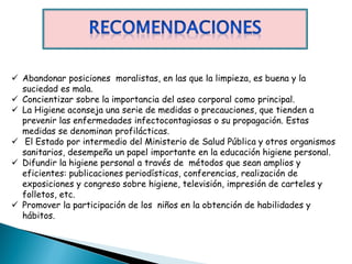  Abandonar posiciones moralistas, en las que la limpieza, es buena y la
  suciedad es mala.
 Concientizar sobre la importancia del aseo corporal como principal.
 La Higiene aconseja una serie de medidas o precauciones, que tienden a
  prevenir las enfermedades infectocontagiosas o su propagación. Estas
  medidas se denominan profilácticas.
 El Estado por intermedio del Ministerio de Salud Pública y otros organismos
  sanitarios, desempeña un papel importante en la educación higiene personal.
 Difundir la higiene personal a través de métodos que sean amplios y
  eficientes: publicaciones periodísticas, conferencias, realización de
  exposiciones y congreso sobre higiene, televisión, impresión de carteles y
  folletos, etc.
 Promover la participación de los niños en la obtención de habilidades y
  hábitos.
 