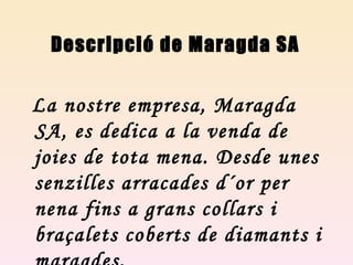 Descripció de Maragda SA La nostre empresa, Maragda SA, es dedica a la venda de joies de tota mena. Desde unes senzilles arracades d´or per nena fins a grans collars i braçalets coberts de diamants i maragdes.  