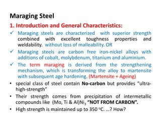 Maraging Steel
1. Introduction and General Characteristics:
 Maraging steels are characterized with superior strength
combined with excellent toughness properties and
weldability. without loss of malleability. OR
 Maraging steels are carbon free iron-nickel alloys with
additions of cobalt, molybdenum, titanium and aluminium.
 The term maraging is derived from the strengthening
mechanism, which is transforming the alloy to martensite
with subsequent age hardening. (Martensite + Ageing)
• special class of steel contain No-carbon but provides “ultra-
high-strength”
• Their strength comes from precipitation of intermetallic
compounds like (Mo, Ti & Al)Ni3 “NOT FROM CARBON”.
• High strength is maintained up to 350 oC. …? How?
 