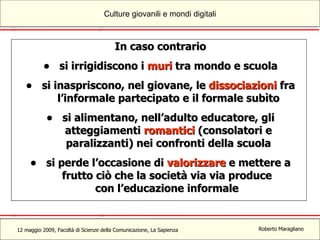 In caso contrario si irrigidiscono i  muri  tra mondo e scuola si inaspriscono, nel giovane, le  dissociazioni  fra l’informale partecipato e il formale subìto si alimentano, nell’adulto educatore, gli atteggiamenti  romantici  (consolatori e paralizzanti) nei confronti della scuola si perde l’occasione di  valorizzare  e mettere a frutto   ciò che la società via via produce  con l’educazione informale  