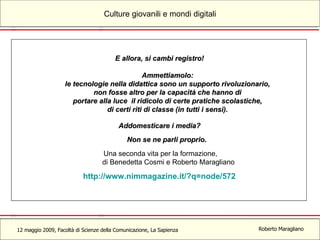 E allora, si cambi registro!  Ammettiamolo:  le tecnologie nella didattica sono un supporto rivoluzionario,  non fosse altro per la capacità che hanno di  portare alla luce il ridicolo di certe pratiche scolastiche,  di certi riti di classe (in tutti i sensi).  Addomesticare i media?  Non se ne parli proprio.   Una seconda vita per la formazione, di Benedetta Cosmi e Roberto Maragliano http://www.nimmagazine.it/?q=node/572   