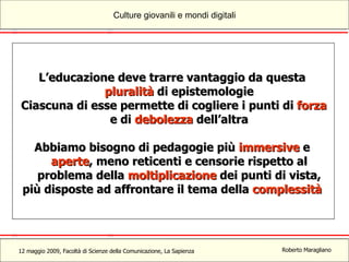 L’educazione deve trarre vantaggio da questa  pluralità  di epistemologie Ciascuna di esse permette di cogliere i punti di  forza  e di  debolezza  dell’altra Abbiamo bisogno di pedagogie più  immersive  e  aperte , meno reticenti e censorie rispetto al problema della  moltiplicazione  dei punti di vista, più disposte ad affrontare il tema della  complessità 