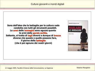 Sono dell’idea che la battaglia per la cultura vada condotta con tutti gli strumenti possibili. Le  armi  delle  immagini  sono aguzze quanto  le armi delle  parole scritte . Soltanto, si tratta di  tagli  diversi e dunque di  brecce  diverse che queste e quelle possono fare,  il giorno della  battaglia (che è poi ognuno dei nostri giorni) 
