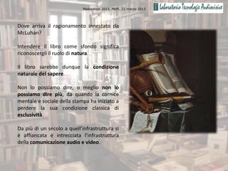 Mediashow 2013, Melfi, 22 marzo 2013




Dove arriva il ragionamento innestato da
McLuhan?

Intendere il libro come sfondo significa
riconoscergli il ruolo di natura.

Il libro sarebbe dunque la condizione
naturale del sapere.

Non lo possiamo dire, o meglio non lo
possiamo dire più, da quando la cornice
mentale e sociale della stampa ha iniziato a
perdere la sua condizione classica di
esclusività.

Da più di un secolo a quell’infrastruttura si
è affiancata e intrecciata l’infrastruttura
della comunicazione audio e video.
 