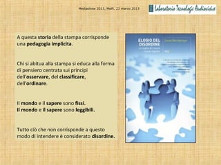 Mediashow 2013, Melfi, 22 marzo 2013




A questa storia della stampa corrisponde
una pedagogia implicita.


Chi si abitua alla stampa si educa alla forma
di pensiero centrata sui principi
dell'osservare, del classificare,
dell'ordinare.


Il mondo e il sapere sono fissi.
Il mondo e il sapere sono leggibili.


Tutto ciò che non corrisponde a questo
modo di intendere è considerato disordine.
 